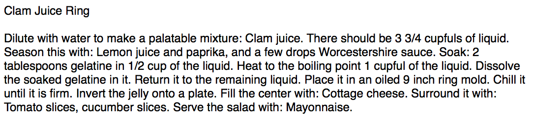 
Clam Juice Ring

Dilute with water to make a palatable mixture: Clam juice. There should be 3 3/4 cupfuls of liquid. Season this with: Lemon juice and paprika, and a few drops Worcestershire sauce. Soak: 2 tablespoons gelatine in 1/2 cup of the liquid. Heat to the boiling point 1 cupful of the liquid. Dissolve the soaked gelatine in it. Return it to the remaining liquid. Place it in an oiled 9 inch ring mold. Chill 