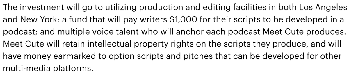 The investment will go to utilizing production and editing facilities in both Los Angeles and New York; a fund that will pay writers $1,000 for their scripts to be developed in a podcast; and multiple voice talent who will anchor each podcast Meet Cute produces. Meet Cute will retain intellectual property rights on the scripts they produce, and will have money earmarked to option scripts and pitches that can be...