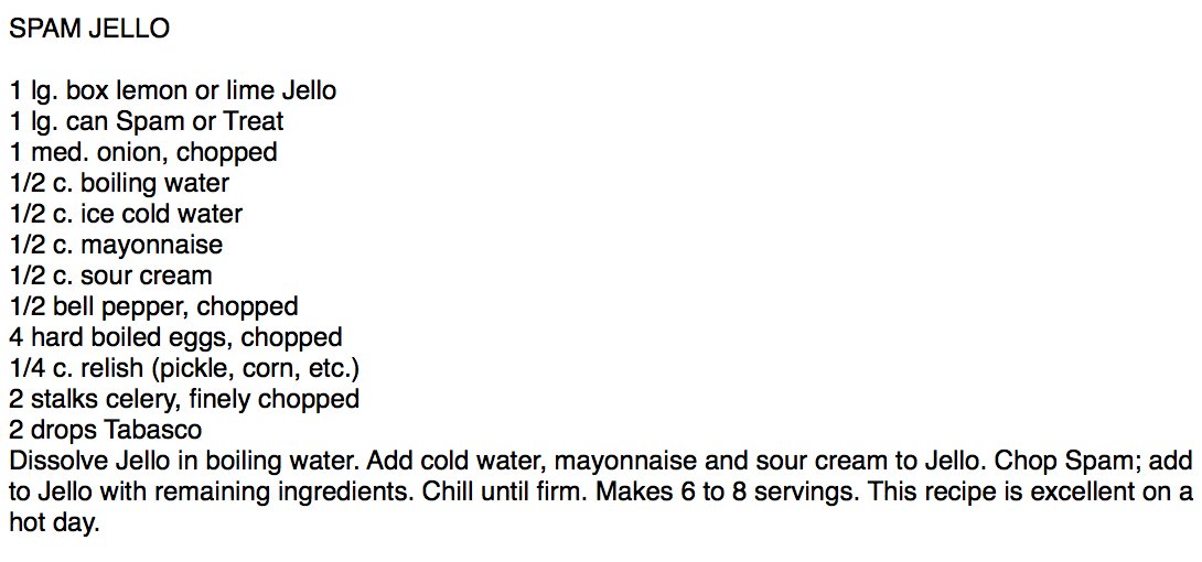 SPAM JELLO  
       
1 lg. box lemon or lime Jello
1 lg. can Spam or Treat
1 med. onion, chopped
1/2 c. boiling water
1/2 c. ice cold water
1/2 c. mayonnaise
1/2 c. sour cream
1/2 bell pepper, chopped
4 hard boiled eggs, chopped
1/4 c. relish (pickle, corn, etc.)
2 stalks celery, finely chopped
2 drops Tabasco
Dissolve Jello in boiling water. Add cold water, mayonnaise and sour cream to Jello. Chop Spam; add to Jello
