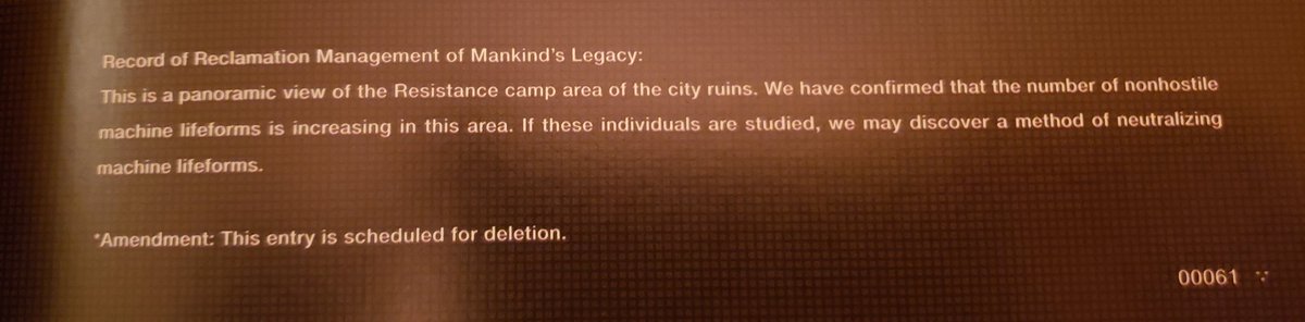 Record of Reclamation Management of Mankind's Legacy: This is a panoramic view of the Resistence Camp area of the city ruins. We have confirmed that the number of non hostile machine lifeforms is increasing in this area. If these individuals are studied, we may discover a method of neutralizing machine lifeforms. Amendment: This entry is scheduled for deletion.
