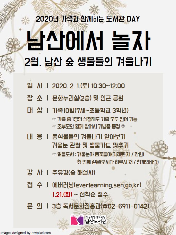 👨‍👩‍👧‍👦가족과 함께하는 도서관DAY「남산에서 놀자」 2월👨‍👩‍👧‍👦
　
일시: 2020.02.01(토)
시간: 10:30 ~ 12:00
장소: 남산도서관 문화누리실 및 인근 공원
내용: - 동식물들의 겨울나기 알아보기
　　  - 겨울눈 관찰 및 생물카드 맞추기
접수: 1.21. ~ 1.31. 에버러닝
문의: 독서문화진흥과 (02-6911-0142)