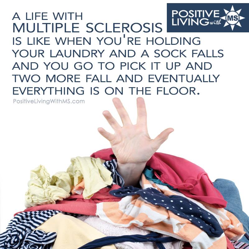 A life with multiple sclerosis is like when you're holding your laundry and a sock falls and you go to pick it up and two more fall and eventually everything is on the floor.