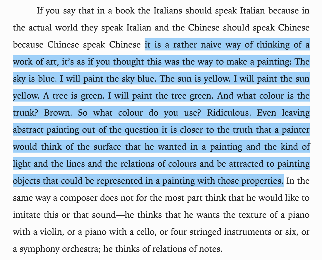 …Even leaving
abstract painting out of the question it is closer to the truth that a painter
would think of the surface that he wanted in a painting and the kind of
light and the lines and the relations of colours and be attracted to painting
objects that could be represented in a painting with those properties. 
