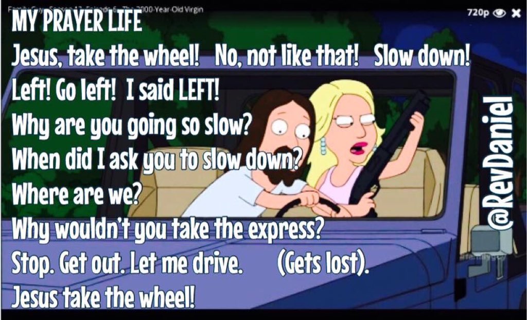 suffolkvicar's tweet image. #ToPray
MY PRAYER LIFE
Jesus take the wheel!
No,not like that!
Slow down!
Left!Go left!
I said LEFT!
Why are you going so slow?
When did I ask you to slow down?
Where are we?
Why wouldn’t you take the express?
Stop
Get out
Let me drive
(Gets lost)
Jesus take the wheel!
@RevDaniel