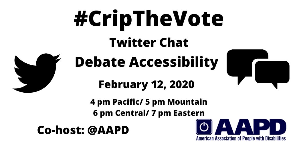 Graphic with a white background with text that reads: #CripTheVote Twitter Chat, Debate Accessibility, February 12, 2020, 4 pm Pacific, 5 pm Mountain, 6 pm Central/ 7 pm Eastern, Co-host: AAPD. On the left is a black Twitter bird icon, on the right are two speech bubbles, and on the lower-right hand corner is the logo for the American Association of People with Disabilities in navy blue.