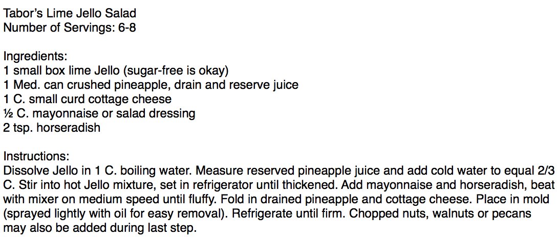 Tabor’s Lime Jello Salad
Number of Servings: 6-8

Ingredients:
1 small box lime Jello (sugar-free is okay)
1 Med. can crushed pineapple, drain and reserve juice
1 C. small curd cottage cheese
½ C. mayonnaise or salad dressing
2 tsp. horseradish

Instructions:
Dissolve Jello in 1 C. boiling water. Measure reserved pineapple juice and add cold water to equal 2/3 C. Stir into hot Jello mixture, set in refrigerator until