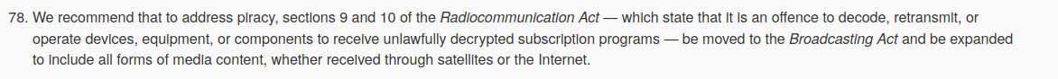 Recommendation 78: We recommend that to address piracy, sections 9 and 10 of the Radiocommunication Act — which state that it is an offence to decode, retransmit, or operate devices, equipment, or components to receive unlawfully decrypted subscription programs — be moved to the Broadcasting Act and be expanded to include all forms of media content, whether received through satellites or the Internet. 