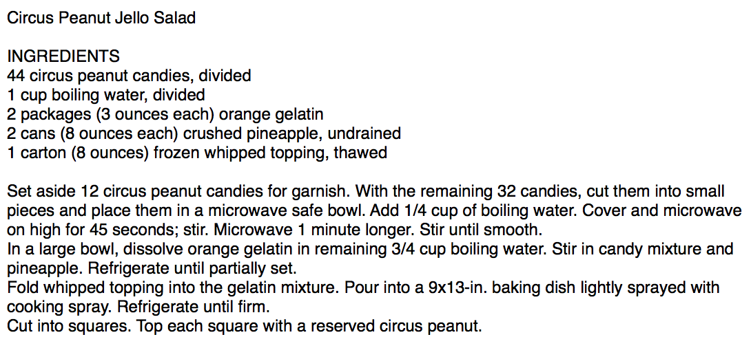 Circus Peanut Jello Salad

INGREDIENTS
44 circus peanut candies, divided
1 cup boiling water, divided
2 packages (3 ounces each) orange gelatin
2 cans (8 ounces each) crushed pineapple, undrained
1 carton (8 ounces) frozen whipped topping, thawed

Set aside 12 circus peanut candies for garnish. With the remaining 32 candies, cut them into small pieces and place them in a microwave safe bowl. Add 1/4 cup of boiling wa