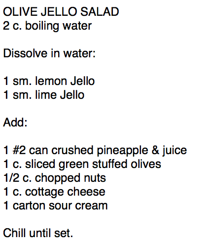OLIVE JELLO SALAD         
2 c. boiling water

Dissolve in water:

1 sm. lemon Jello
1 sm. lime Jello

Add:

1 #2 can crushed pineapple & juice
1 c. sliced green stuffed olives
1/2 c. chopped nuts
1 c. cottage cheese
1 carton sour cream

Chill until set.