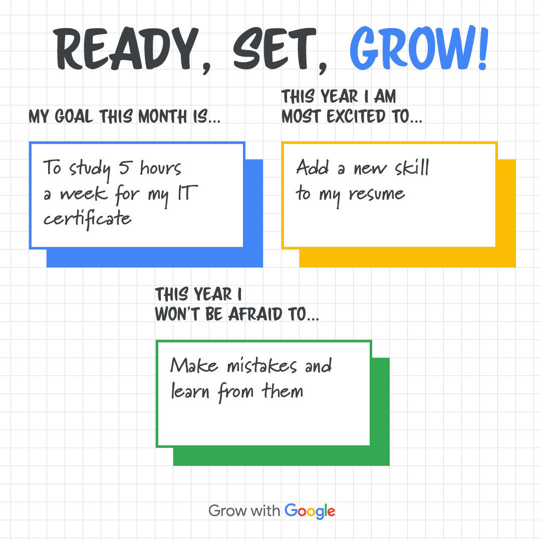 Filled out goal setting template. 
Title: Ready, Set, Grow! 
Box one: My goal this month is ... to study 5 hours a week for my IT certificate
Box two: This year I am most excited to ... add a new skill to my resume
Box three: This year I wont' be afraid to ... make mistakes and learn from them