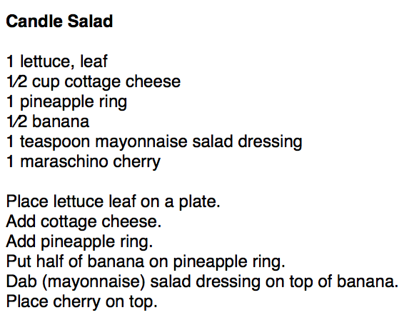 Candle Salad

1 lettuce, leaf
1⁄2 cup cottage cheese
1 pineapple ring
1⁄2 banana
1 teaspoon mayonnaise salad dressing
1 maraschino cherry

Place lettuce leaf on a plate.
Add cottage cheese.
Add pineapple ring.
Put half of banana on pineapple ring.
Dab (mayonnaise) salad dressing on top of banana.
Place cherry on top.