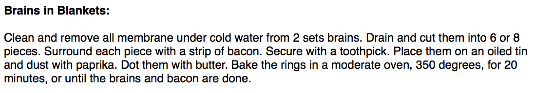 Brains in Blankets: 

Clean and remove all membrane under cold water from 2 sets brains. Drain and cut them into 6 or 8 pieces. Surround each piece with a strip of bacon. Secure with a toothpick. Place them on an oiled tin and dust with paprika. Dot them with butter. Bake the rings in a moderate oven, 350 degrees, for 20 minutes, or until the brains and bacon are done.