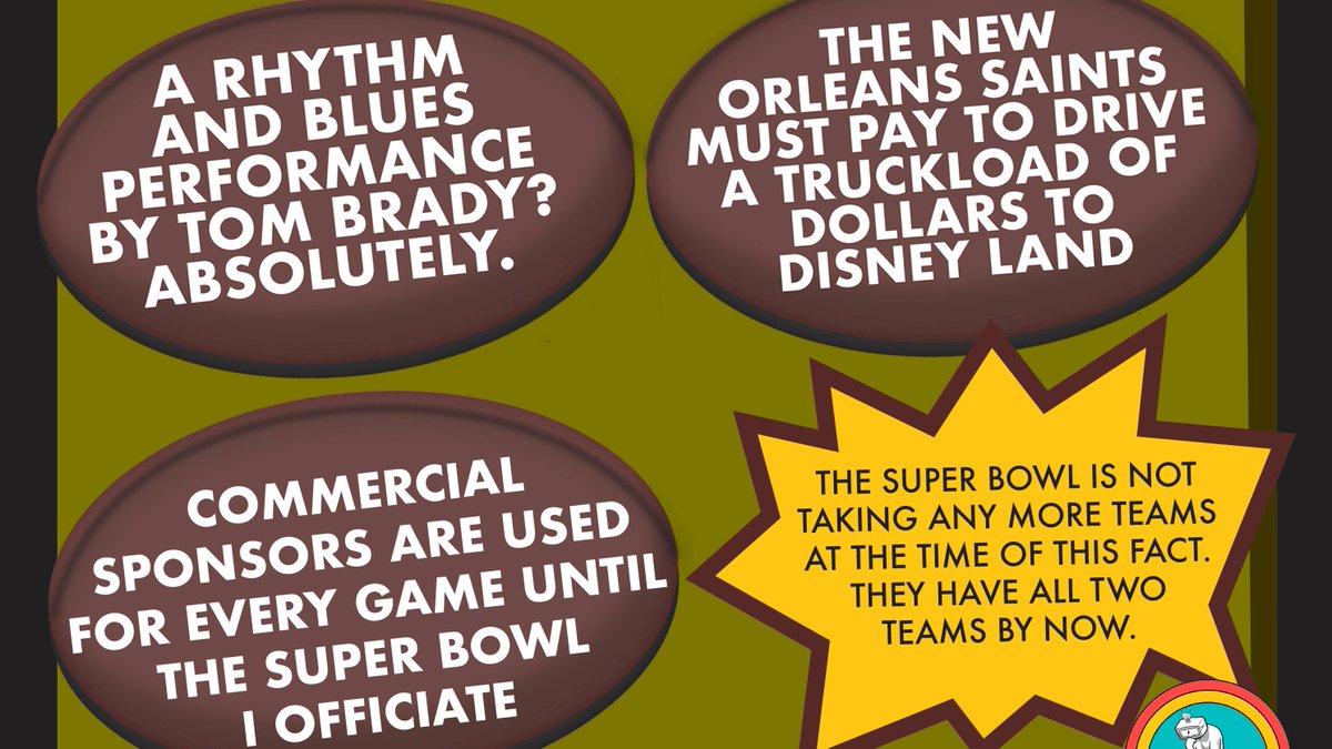 The New Orleans Saints must pay to drive a truckload of dollars to Disney Land. Commercial sponsors are used for every game until the Super Bowl I officiate. The Super Bowl is not taking any more teams at the time of this fact. They have all two teams by now.