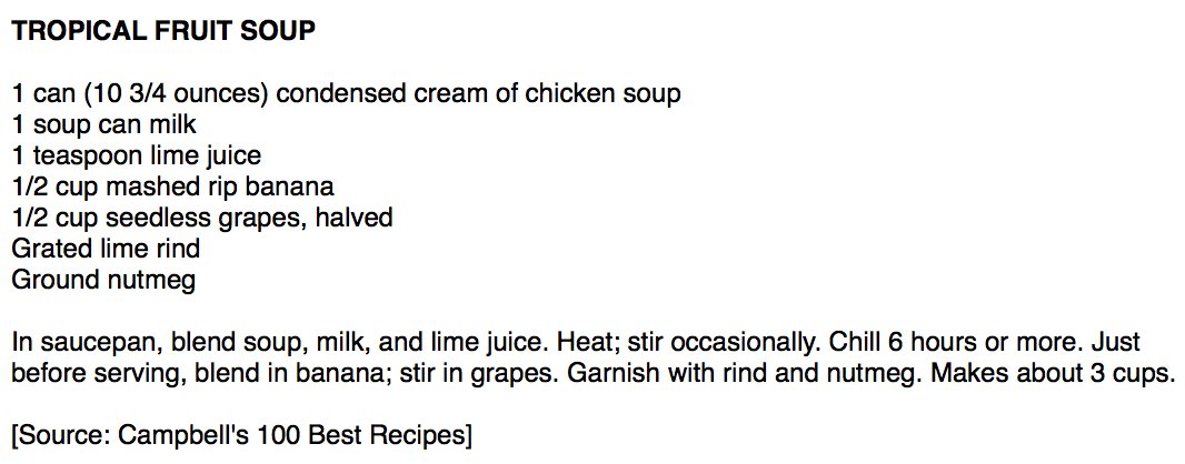 TROPICAL FRUIT SOUP

1 can (10 3/4 ounces) condensed cream of chicken soup
1 soup can milk
1 teaspoon lime juice
1/2 cup mashed rip banana
1/2 cup seedless grapes, halved
Grated lime rind
Ground nutmeg

In saucepan, blend soup, milk, and lime juice. Heat; stir occasionally. Chill 6 hours or more. Just before serving, blend in banana; stir in grapes. Garnish with rind and nutmeg. Makes about 3 cups.

[Source: Campbell