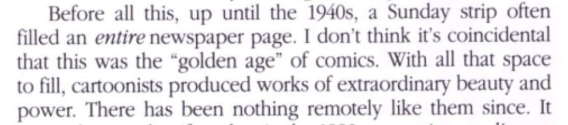 Before all this, up until the 1940s, a Sunday strip often
filled an entire newspaper page. I don’t think it’s coincidental
that this was the “golden age” of comics. With all that space
to fill, cartoonists produced works of extraordinary beauty and
power. There has been nothing remotely like them since.