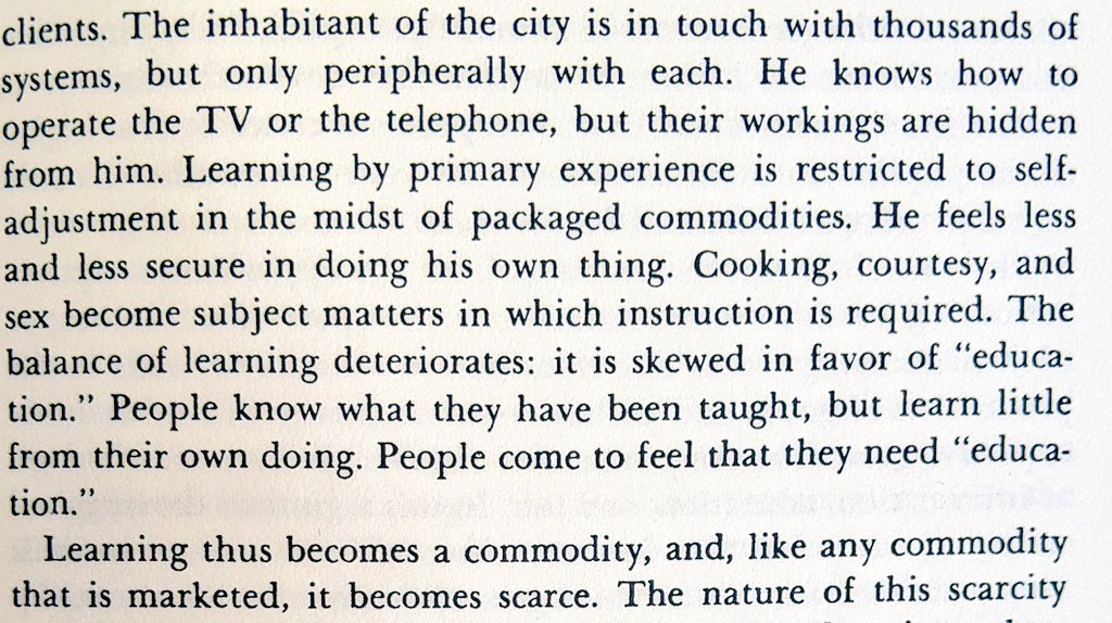 Top of Page 59 of Tools for Conviviality.

The inhabitant of the city is in touch with thousands
of systems, but only peripherally with each. He knows how to
operate the TV or the telephone, but their workings are hidden
from him. Learning by primary experience is restricted to
self-adjustment in the midst of packaged commodities. He feels
less and less secure in doing his own thing.