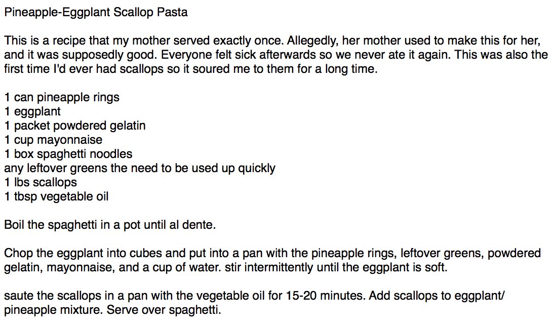 
Pineapple-Eggplant Scallop Pasta

This is a recipe that my mother served exactly once. Allegedly, her mother used to make this for her, and it was supposedly good. Everyone felt sick afterwards so we never ate it again. This was also the first time I'd ever had scallops so it soured me to them for a long time.

1 can pineapple rings
1 eggplant
1 packet powdered gelatin
1 cup mayonnaise
1 box spaghetti noodles
any le