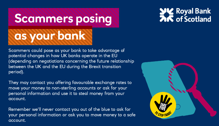 Scammers could pose as your bank to take advantage of potential changes in how UK banks operate in the EU (depending on negotiations concerning the future relationship between the UK and the EU during the Brexit transition period). They may contact you offering favourable exchange rates to move your money to non-sterling accounts or ask for your personal information and use it to steal money from your account.