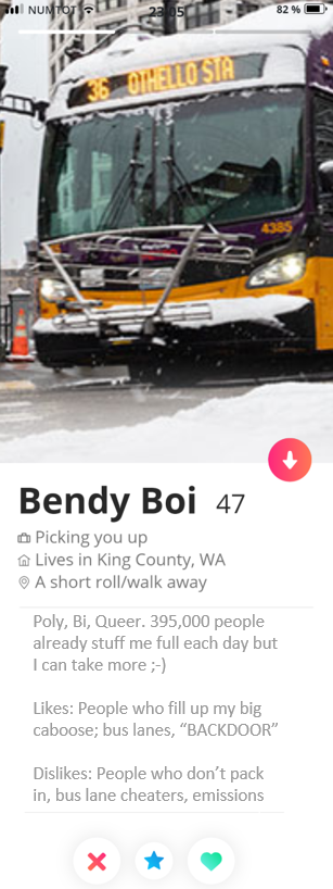 A fake Tinder profile image. The Profile picture is a Metro Bus named "Bendy Boi", age 47. Their job is "picking you up", lives in King County Washington, and is a short walk/roll away. Profile: Queer Poly, Bi, Queer. 395,000 people already stuff me full each day, but I can take more ;-) Likes: People who fill up my big caboose; bus lanes, “BACKDOOR” Dislikes: People who don’t pack in, bus lane cheaters, emissions.