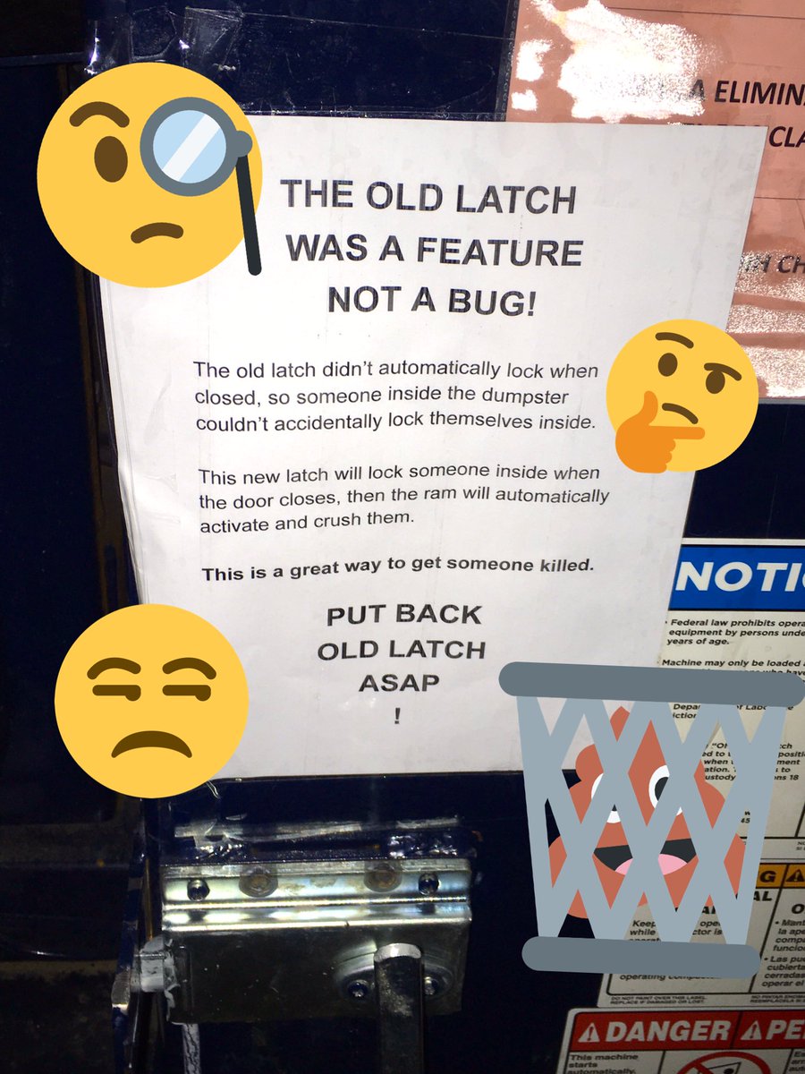 Paper taped to a garbage compactor. The paper reads “THE OLD LATCH WAS A FEATURE NOT A BUG! The old latch didn’t automatically lock when closed, so someone inside the dumpster couldn’t accidentally lock themselves inside. This new latch will lock someone inside when the door closes, then the ram will automatically activate and crush them. This is a great way to get someone killed. PUT BACK OLD LATCH ASAP!”