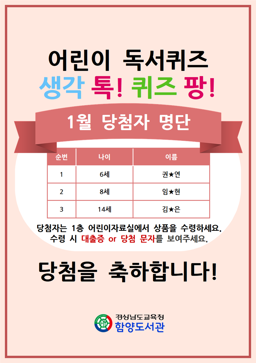 [1월 어린이 독서퀴즈 '생각 톡! 퀴즈 팡!' 당첨자 명단]
-  6세 권★연
-  8세 임★현
- 14세 김★은
당첨을 축하합니다!
당첨자는 당첨 문자 또는 신분증을 지참하여 1층 어린이자료실에서 상품을 수령해주세요:)