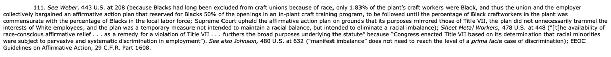 See Weber, 443 U.S. at 208 (because Blacks had long been excluded from craft unions because of race, only 1.83% of the plant’s craft workers were Black, and thus the union and the employer collectively bargained an affirmative action plan that reserved for Blacks 50% of the openings in an in-plant craft training program, to be followed until the percentage of Black craftworkers in the... ran out of characters sorry