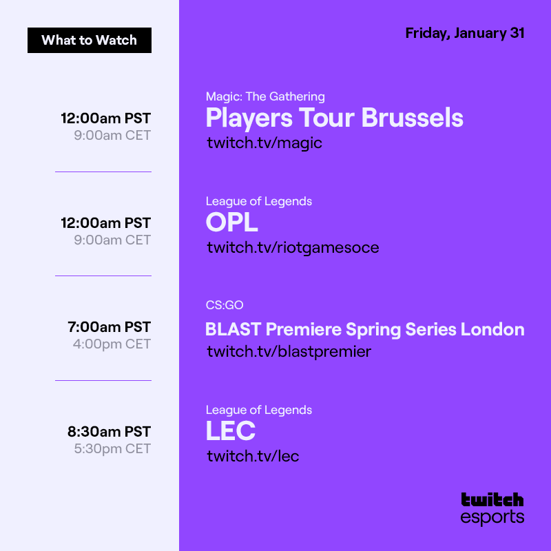 Friday, January 31 (1/2)

Magic The Gathering   Players Tour Brussels  /magic   12AM PST / 9AM CET

League of Legends  OPL  /riotgamesoce    12AM PST / 9AM CET

CS:GO  BLAST Premiere Spring Series London  /blastpremier   7AM PST / 4PM CET    

League of Legends  LEC  /lec  8:30AM PST / 5:30PM CET
