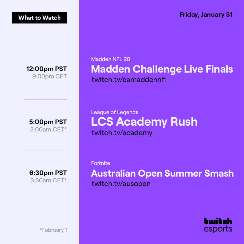 Friday, January 31 (2/2)
*February 1    

Madden NFL 20 Madden Challenge Live Finals  /eamaddennfl  12PM PST / 9PM CET

League of Legends   LCS Academy Rush  /academy  5PM PST / 2AM CET *

Fortnite  Australian Open Summer Smash ft Fortnite  /ausopen   6:30PM PST / 3:30AM CET*