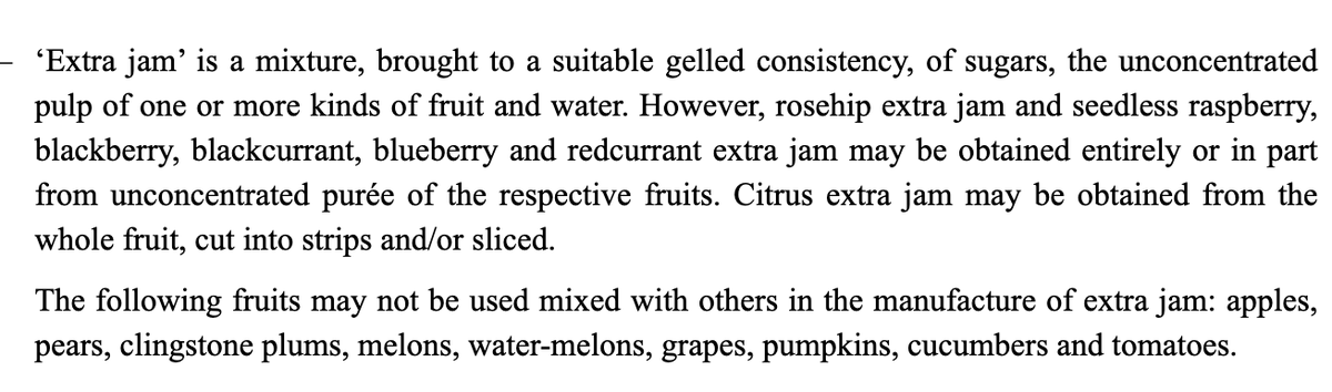 ‘Extra jam’ is a mixture, brought to a suitable gelled consistency, of sugars, the unconcentrated pulp of one or more kinds of fruit and water. However, rosehip extra jam and seedless raspberry, blackberry, blackcurrant, blueberry and redcurrant extra jam may be obtained entirely or in part from unconcentrated purée of the fruits. Citrus extra jam may be obtained from the whole fruit, cut into strips or sliced