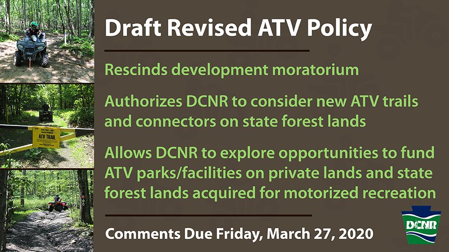 People riding ATVs on trails in woods and text that says: Draft Revised ATV Policy: Rescinds development moratorium, authorizes DCNR to consider new ATV trails and connectors on state forest lands, Allowes DCNR to explore opportunities to fund ATV parks/facilities on private lands and state forest lands acquired for motorized recreation. Comments due Friday, March 27, 2020. DCNR logo.