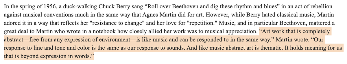 in spring of 1956, a duck-walking Chuck Berry sang “Roll over Beethoven and dig these rhythm and blues” in an act of rebellion against musical conventions much in the same way that Agnes Martin did for art. However, while Berry hated classical music, Martin adored it in a way that reflects her "resistance to change" and her love for "repetition." Music, and in particular Beethoven, mattered a great deal to Martin…