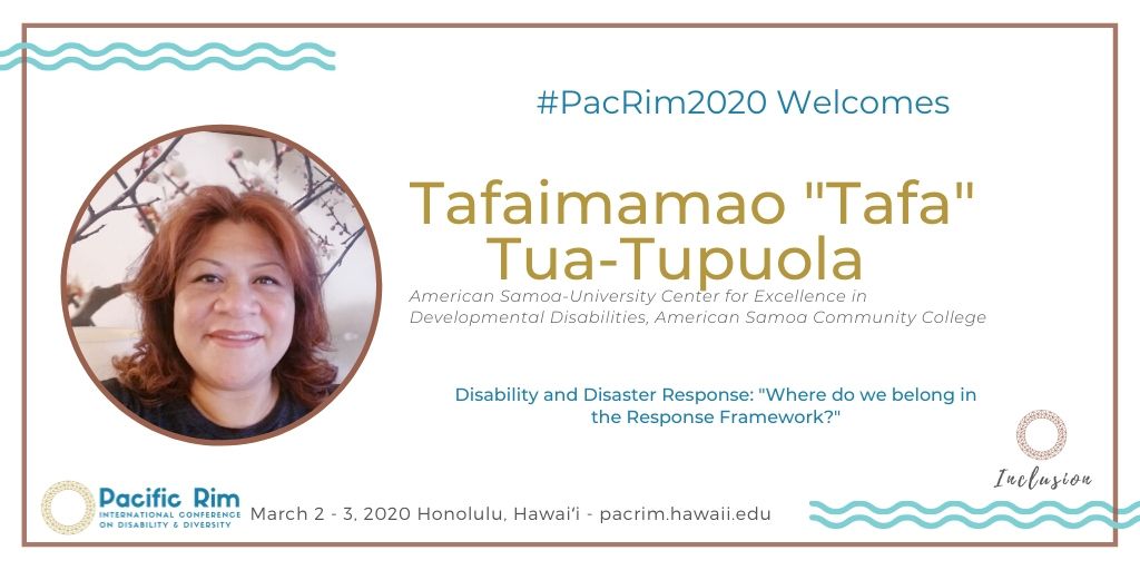 #PacRim2020 Welcomes. Tafaimamao "Tafa" Tua-Tupuola. American Samoa-University Center for Excellence in Developmental Disabilities, American Samoa Community College. Disability and Disaster Response: "Where do we belong in the Response Framework?" March 2 - 3, 2020 Honolulu, Hawaiʻi - pacrim.hawaii.edu. Images of PacRim & Inclusion logos, presenter