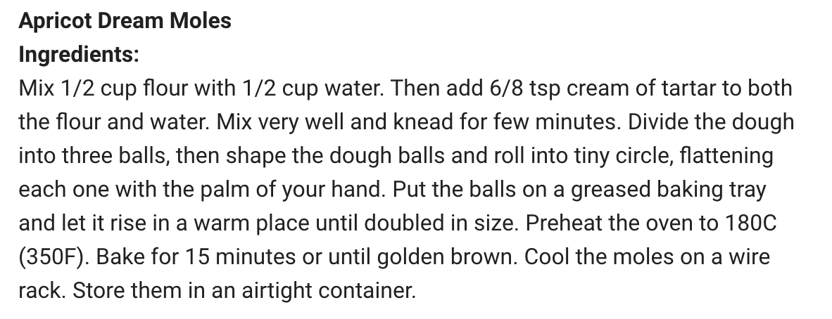 Apricot Dream Moles
Ingredients:
Mix 1/2 cup flour with 1/2 cup water. Then add 6/8 tsp cream of tartar to both the flour and water. Mix very well and knead for few minutes. Divide the dough into three balls, then shape the dough balls and roll into tiny circle, flattening each one with the palm of your hand. Put the balls on a greased baking tray and let it rise in a warm place until doubled in size. Preheat the ove