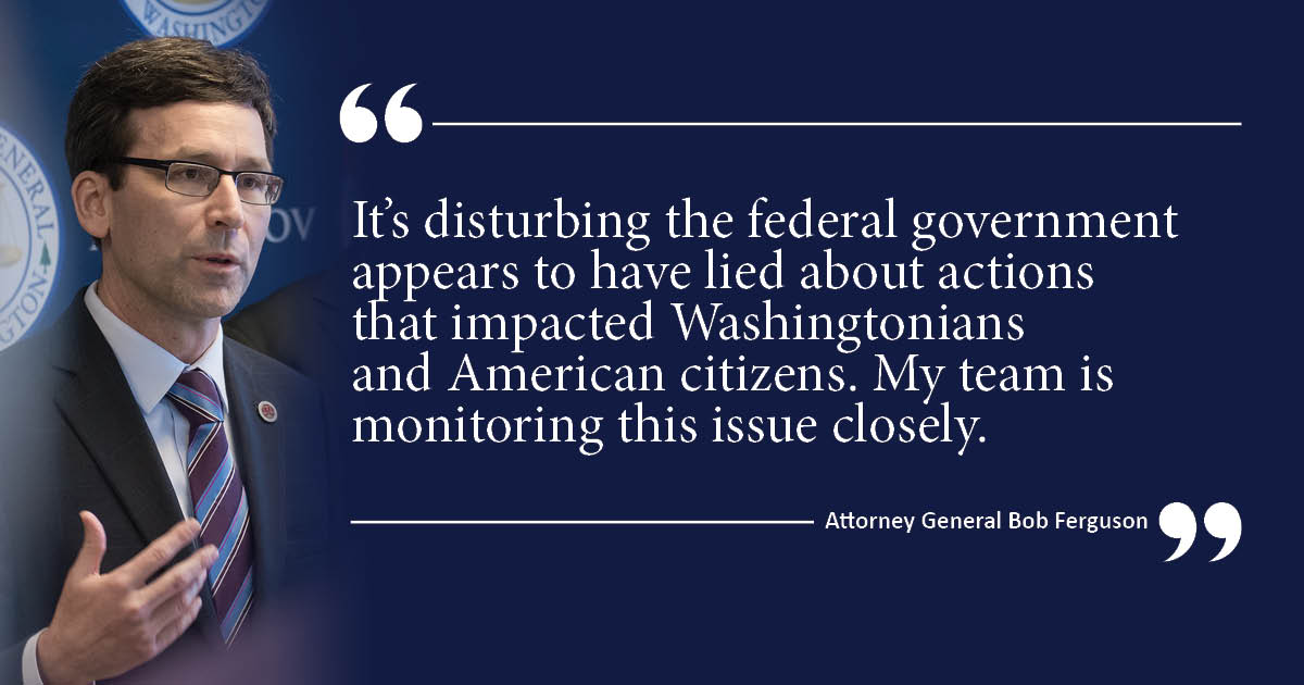 "It’s disturbing the federal government appears to have lied about actions that impacted Washingtonians and American citizens. My team is monitoring this issue closely.”