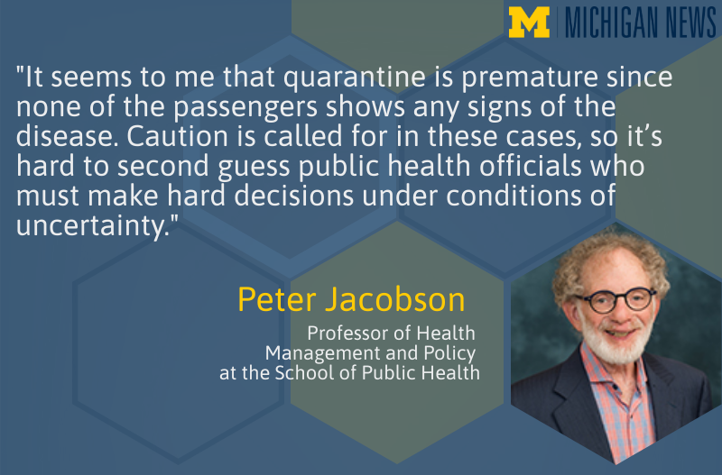 "It seems to me that quarantine is premature since none of the passengers shows any signs of the disease.  Caution is called for in these cases, so it’s hard to second guess public health officials who must make hard decisions under conditions of uncertainty." --Peter Jacobson, professor of health management and policy at the U-M School of Public Health