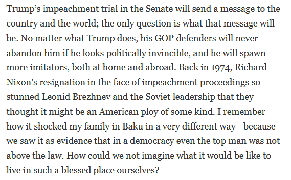 Trump’s impeachment trial in the Senate will send a message to the country and the world; the only question is what that message will be. No matter what Trump does, his GOP defenders will never abandon him if he looks politically invincible, and he will spawn more imitators, both at home and abroad. Back in 1974, Richard Nixon’s resignation in the face of impeachment proceedings so stunned Leonid Brezhnev and the Sov