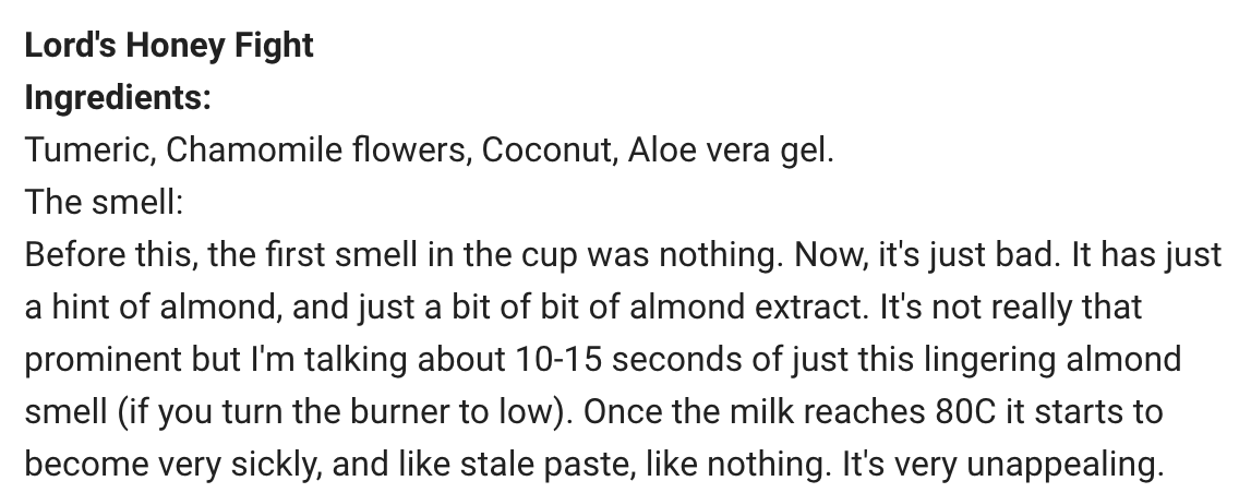 Lord's Honey Fight
Ingredients:
Tumeric, Chamomile flowers, Coconut, Aloe vera gel.
The smell:   
Before this, the first smell in the cup was nothing. Now, it's just bad. It has just a hint of almond, and just a bit of bit of almond extract. It's not really that prominent but I'm talking about 10-15 seconds of just this lingering almond smell (if you turn the burner to low). Once the milk reaches 80C it starts to bec