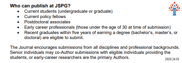 Image of text: Who can publish at JSPG: Current students (undergraduate or graduate); Current policy fellows; Postdoctoral associates; Early career professionals (those under the age of 30 at time of submission); Recent graduates within five years of earning a degree (bachelor’s, master’s, or
doctoral) are eligible to submit. The Journal encourages submissions from all disciplines and professional backgrounds.