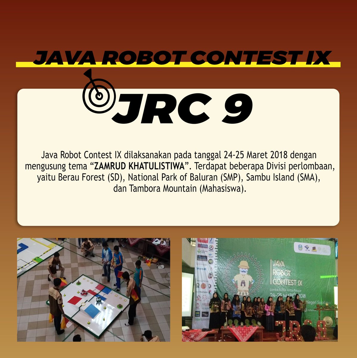 [THROWBACK]

Haii JRC mania!!!
Kali ini, Java Robot Contest IX kembali hadir dengan mengusung tema Zamrud Khatulistiwa. Terdapat 4 macam kategori lombanya yaitu :
SD : Berau Forest
SMP : National Park of Baluran
SMA : Sambu Island
Mahasiswa : Tambora Mountain