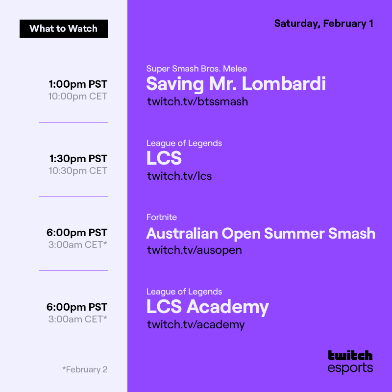 Saturday, Feb. 1
*Feb. 2

Super Smash Bros. Melee  Saving Mr. Lombardi  /btssmash   1PM PST / 10 PM CET

League of Legends  LCS  /lcs   1:30PM PST / 10:30PM CET

Fortnite  Australian Open Summer Smash    /ausopen    6PM PST / 3AM CET*

League of Legends  LCS Academy /academy   6PM PST / 3AM CET*
