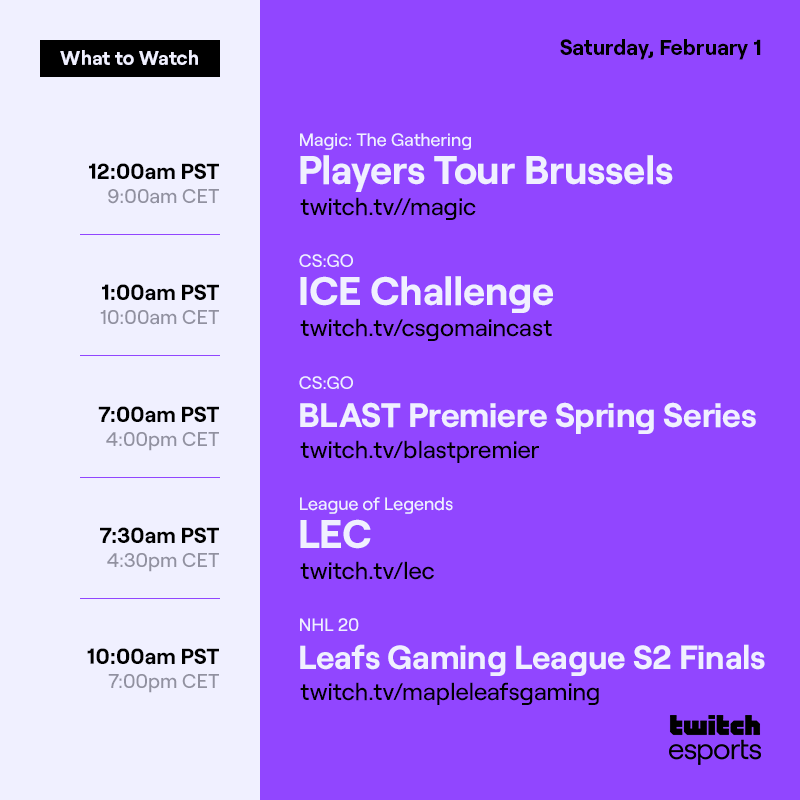Saturday, Feb. 1
  
Magic: The Gathering  Players Tour Brussels /magic  12AM PST / 9AM CET

CS:GO  ICE Challenge /csgomaincast  1AM PST/ 10AM CET

CS:GO  BLAST Premiere Spring Series /blastpremier  7AM PST / 4PM CET

League of Legends   LEC   /lec   7:30AM PST / 4:30PM CET
 
NHL 20 Leafs Gaming League S2 Finals /mapleleafsgaming 10AM PST / 7PM CET