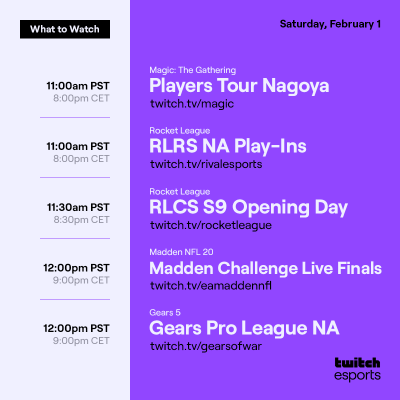 Saturday, Feb. 1
*Feb. 2

Magic: The Gathering  Players Tour Nagoya /magic  11AM PST / 8PM CET

Rocket League    RLRS NA Play-Ins  /rivalesports 11am PST / 8PM CET

Rocket League    RLCS S9 Opening Day /rocketleague  11:30AM PST / 8:30PM CET

Madden NFL 20  Madden Challenge Live Finals /eamaddennfl    12PM PST / 9PM CET

Gears 5    Gears Pro League NA   /gearsofwar   12PM PT / 9PM CET