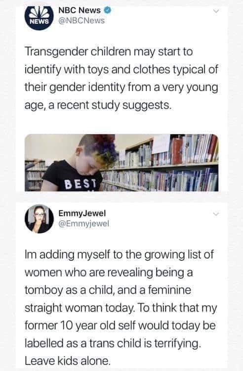 When I was a kid I played with my brother’s toys, played football with the boys, wore football kits. Did I think I was a boy? No. I knew I was a girl. The problem with this mentality is assuming clothes and toys are what makes you a boy or a girl. These kids know something’s up.