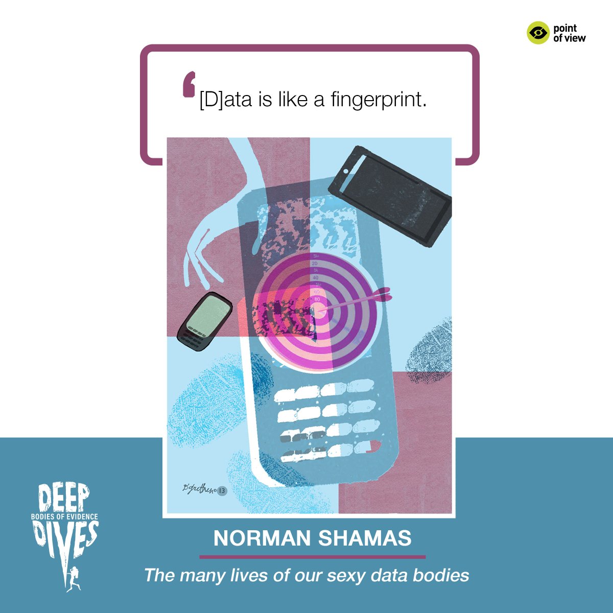 Background in a light green, brown and grey colour scheme: At the centre, a graphic illustration of a mobile phone with a dart board on it, and on the left, a smaller mobile phone dropping from a hand. 

White text on black highlight at the centre: [D]ata is like a fingerprint.

Text at the bottom-right: Norman Shamas, The many lives of our sexy data bodies.

Deep Dives and POV logos at bottom-left and bottom-right.