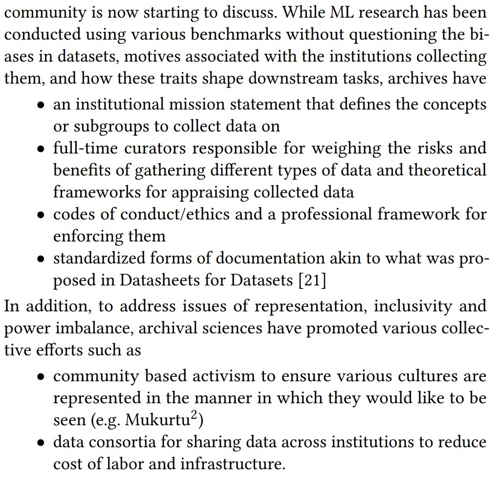 archives have
• an institutional mission statement that defines the concepts
or subgroups to collect data on
• full-time curators responsible for weighing the risks and
benefits of gathering different types of data and theoretical
frameworks for appraising collected data
• codes of conduct/ethics and a professional framework for
enforcing them
• standardized forms of documentation akin to what was proposed in Datashe