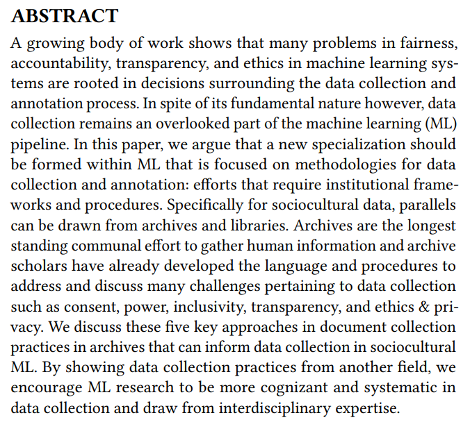 ABSTRACT
A growing body of work shows that many problems in fairness,
accountability, transparency, and ethics in machine learning systems are rooted in decisions surrounding the data collection and
annotation process. In spite of its fundamental nature however, data
collection remains an overlooked part of the machine learning (ML)
pipeline. In this paper, we argue that a new specialization should
be formed within M