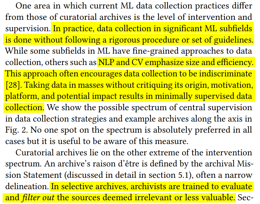 n. In practice, data collection in significant ML subfields
is done without following a rigorous procedure or set of guidelines.
While some subfields in ML have fine-grained approaches to data
collection, others such as NLP and CV emphasize size and efficiency.
This approach often encourages data collection to be indiscriminate
[28]. Taking data in masses without critiquing its origin, motivation,
platform, and poten