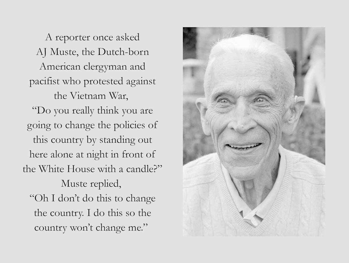 A photo of AJ Muste with this text:

A reporter once asked AJ Muste, the Dutch-born American clergyman and pacifist who protested against the Vietnam War, “Do you really think you are going to change the policies of this country by standing out here alone at night in front of the White House with a candle?”
Muste replied, “Oh I don’t do this to change the country. I do this so the country won’t change me.”