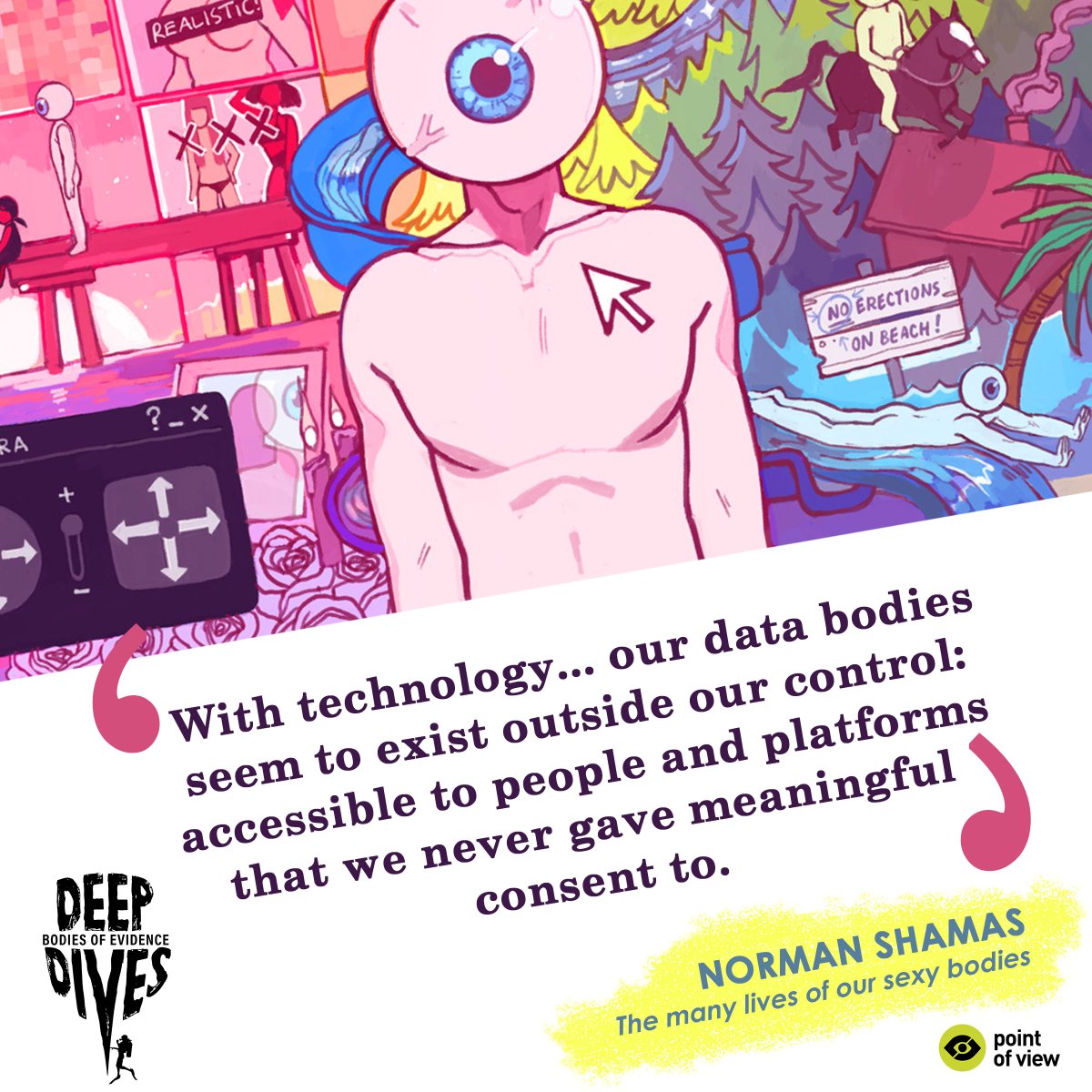 Image with text: With technology... our data bodies seem to exist outside our control: accessible to people and platforms that we never gave meaningful consent to.

White bg, image of a body with eye as head on one half. Image has a surreal bg with rivers, phone symbols & signs.

Yellow patch behind text at bottom:
Norman Shamas
The many lives of our sexy data bodies

DD Bodies of Evidence and PoV logos at the bottom