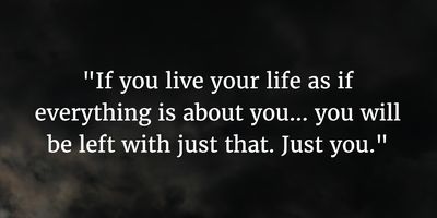 If you live your life just about you.. you will be left with just that. Just you. ~ unknown